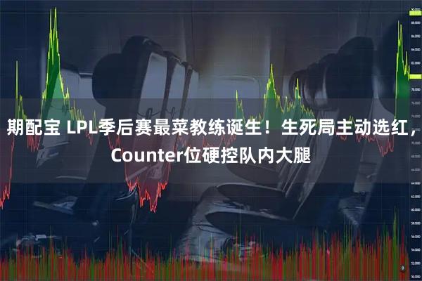 期配宝 LPL季后赛最菜教练诞生！生死局主动选红，Counter位硬控队内大腿