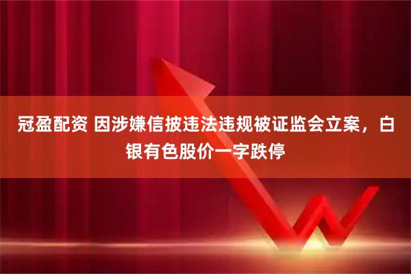 冠盈配资 因涉嫌信披违法违规被证监会立案，白银有色股价一字跌停