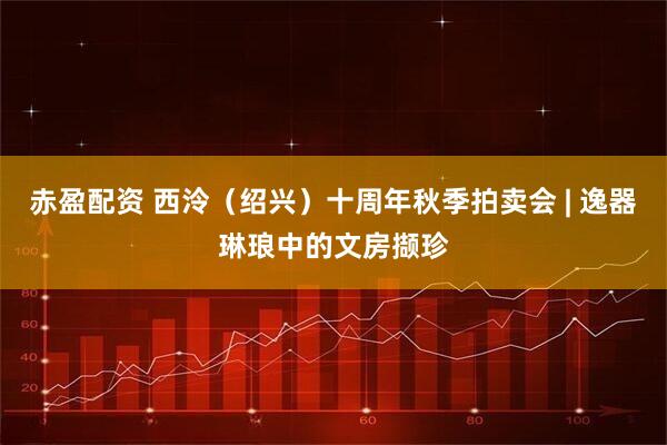 赤盈配资 西泠（绍兴）十周年秋季拍卖会 | 逸器琳琅中的文房撷珍