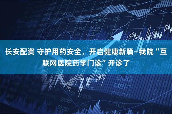 长安配资 守护用药安全，开启健康新篇—我院“互联网医院药学门诊”开诊了