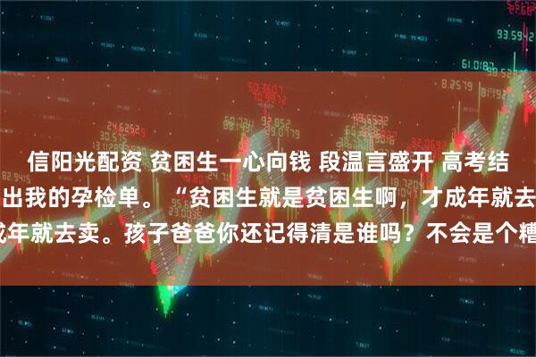 信阳光配资 贫困生一心向钱 段温言盛开 高考结束后，校花在班级群里贴出我的孕检单。 “贫困生就是贫困生啊，才成年就去卖。孩子爸爸你还记得清是谁吗？不会是个糟老_奶奶_段家_时候