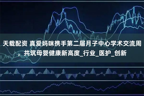 天载配资 真爱妈咪携手第二届月子中心学术交流周，共筑母婴健康新高度_行业_医护_创新