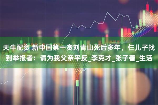 天牛配资 新中国第一贪刘青山死后多年，仨儿子找到举报者：请为我父亲平反_李克才_张子善_生活