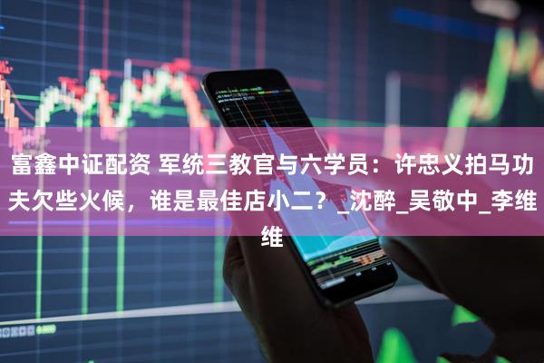 富鑫中证配资 军统三教官与六学员：许忠义拍马功夫欠些火候，谁是最佳店小二？_沈醉_吴敬中_李维