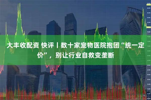 大丰收配资 快评丨数十家宠物医院抱团“统一定价”，别让行业自救变垄断