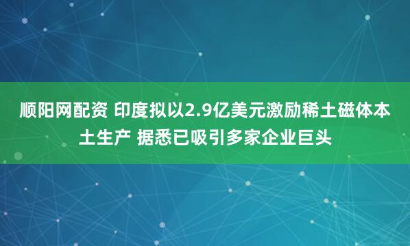 顺阳网配资 印度拟以2.9亿美元激励稀土磁体本土生产 据悉已吸引多家企业巨头