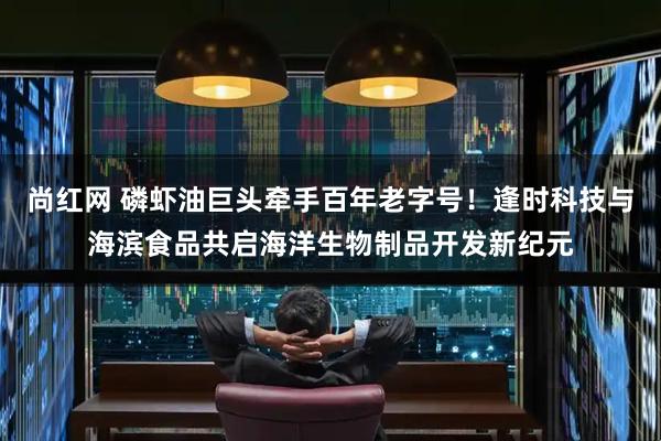 尚红网 磷虾油巨头牵手百年老字号！逢时科技与海滨食品共启海洋生物制品开发新纪元