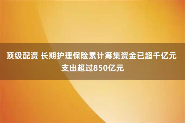 顶级配资 长期护理保险累计筹集资金已超千亿元 支出超过850亿元