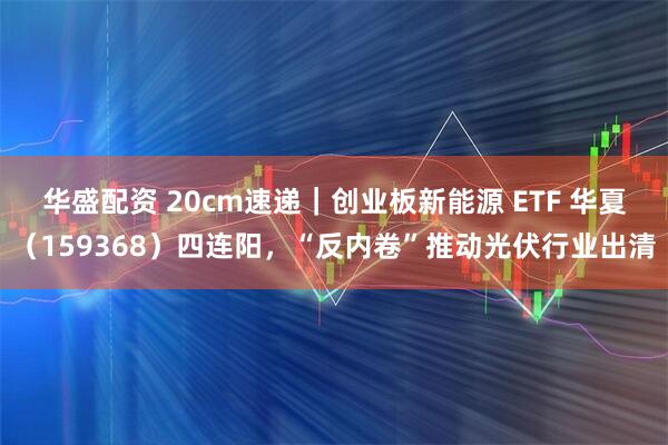 华盛配资 20cm速递｜创业板新能源 ETF 华夏（159368）四连阳，“反内卷”推动光伏行业出清