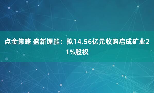 点金策略 盛新锂能：拟14.56亿元收购启成矿业21%股权